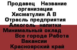 Продавец › Название организации ­ Хисматулин А.В. › Отрасль предприятия ­ Алкоголь, напитки › Минимальный оклад ­ 20 000 - Все города Работа » Вакансии   . Красноярский край,Бородино г.